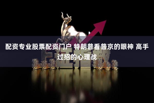 配资专业股票配资门户 特朗普看普京的眼神 高手过招的心理战