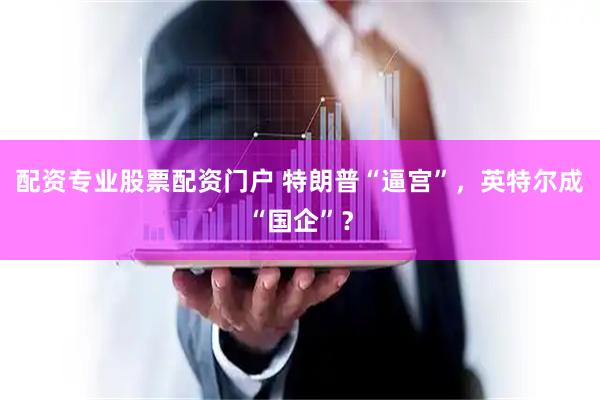 配资专业股票配资门户 特朗普“逼宫”，英特尔成“国企”？