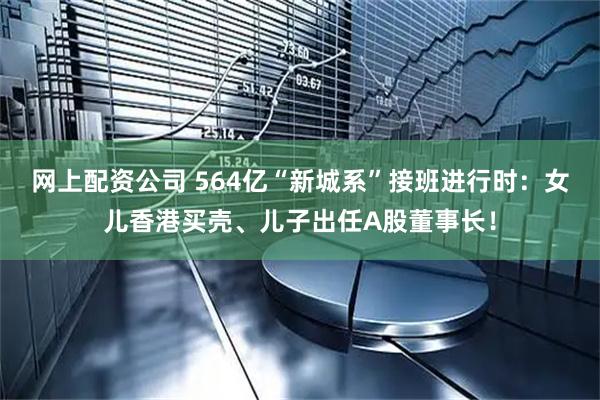 网上配资公司 564亿“新城系”接班进行时：女儿香港买壳、儿子出任A股董事长！