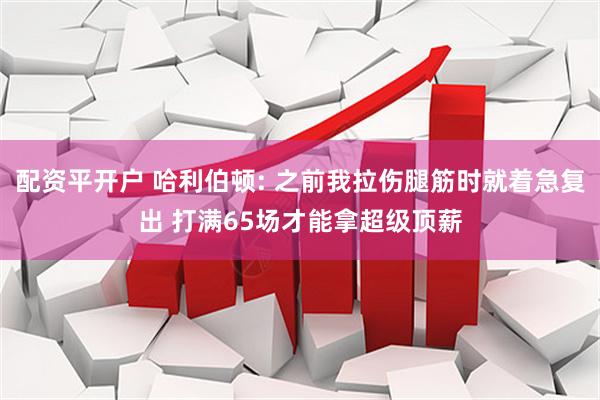配资平开户 哈利伯顿: 之前我拉伤腿筋时就着急复出 打满65场才能拿超级顶薪