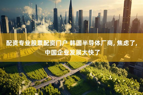 配资专业股票配资门户 韩国半导体厂商, 焦虑了, 中国企业发展太快了