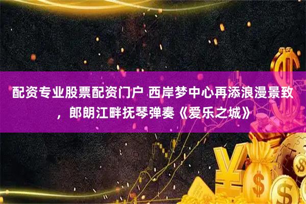 配资专业股票配资门户 西岸梦中心再添浪漫景致，郎朗江畔抚琴弹奏《爱乐之城》