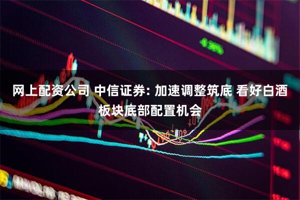 网上配资公司 中信证券: 加速调整筑底 看好白酒板块底部配置机会