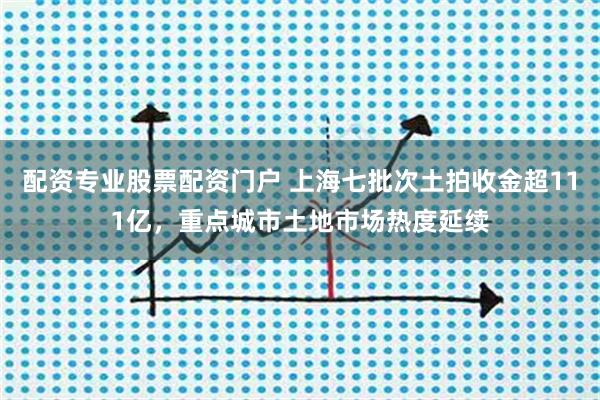 配资专业股票配资门户 上海七批次土拍收金超111亿，重点城市土地市场热度延续