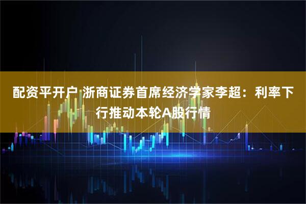 配资平开户 浙商证券首席经济学家李超：利率下行推动本轮A股行情