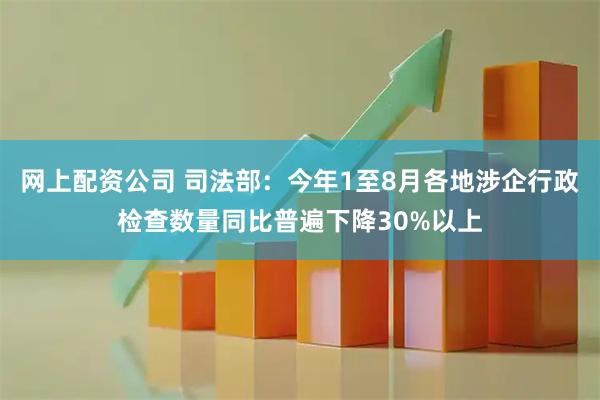 网上配资公司 司法部：今年1至8月各地涉企行政检查数量同比普遍下降30%以上