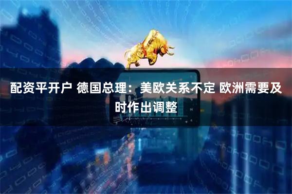 配资平开户 德国总理：美欧关系不定 欧洲需要及时作出调整