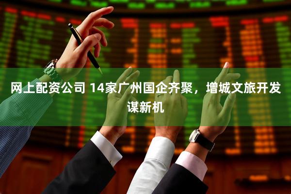 网上配资公司 14家广州国企齐聚，增城文旅开发谋新机