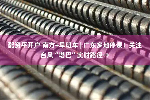 配资平开户 南方+早班车 | 广东多地停课！关注台风“塔巴”实时路径→