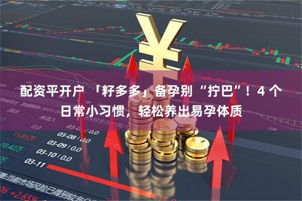 配资平开户 「籽多多」备孕别 “拧巴”！4 个日常小习惯，轻松养出易孕体质