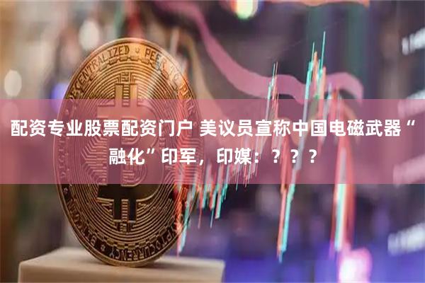 配资专业股票配资门户 美议员宣称中国电磁武器“融化”印军，印媒：？？？