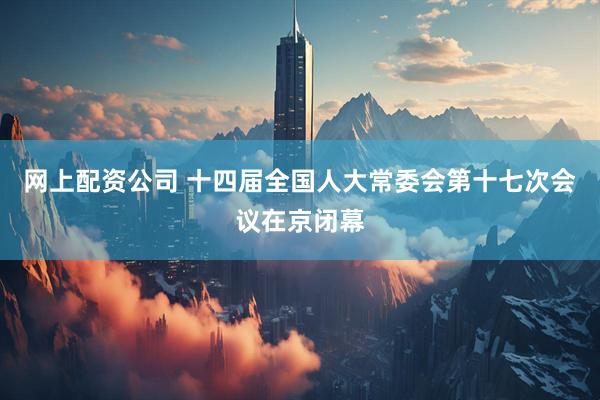 网上配资公司 十四届全国人大常委会第十七次会议在京闭幕
