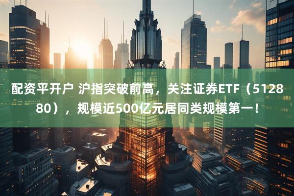 配资平开户 沪指突破前高，关注证券ETF（512880），规模近500亿元居同类规模第一！