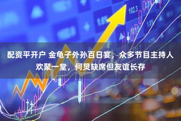 配资平开户 金龟子外孙百日宴，众多节目主持人欢聚一堂，何炅缺席但友谊长存