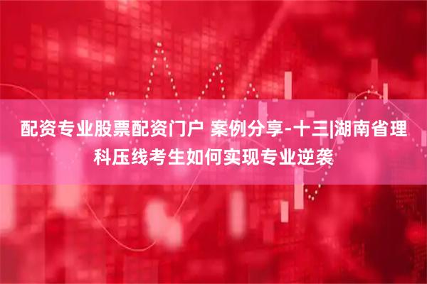配资专业股票配资门户 案例分享-十三|湖南省理科压线考生如何实现专业逆袭
