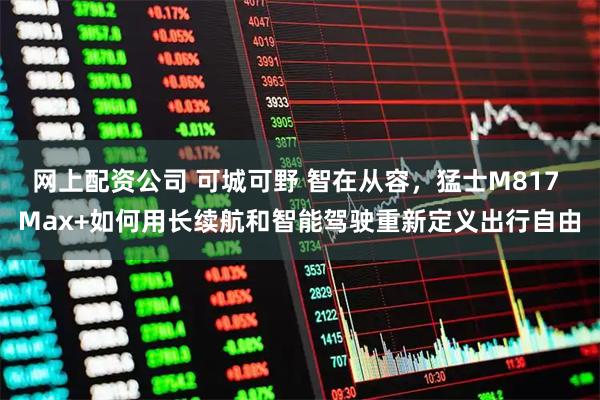 网上配资公司 可城可野 智在从容，猛士M817 Max+如何用长续航和智能驾驶重新定义出行自由