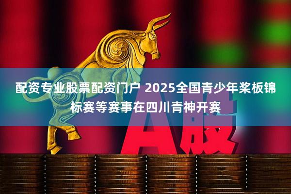 配资专业股票配资门户 2025全国青少年桨板锦标赛等赛事在四川青神开赛