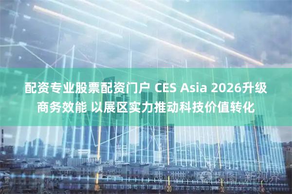 配资专业股票配资门户 CES Asia 2026升级商务效能 以展区实力推动科技价值转化