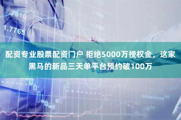 配资专业股票配资门户 拒绝5000万授权金,这家黑马的新品三天单平台预约破100万