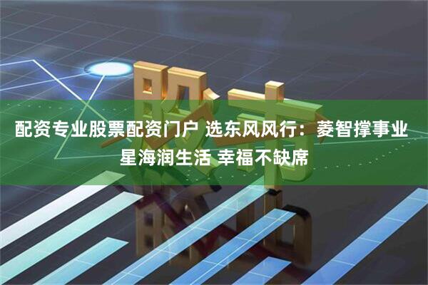 配资专业股票配资门户 选东风风行:菱智撑事业 星海润生活 幸福不缺席