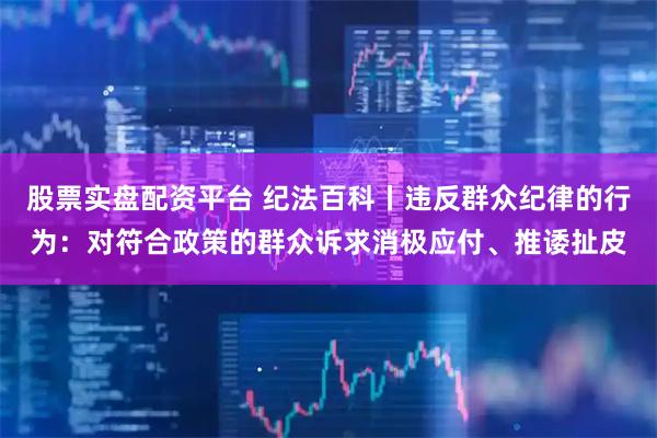 股票实盘配资平台 纪法百科丨违反群众纪律的行为：对符合政策的群众诉求消极应付、推诿扯皮