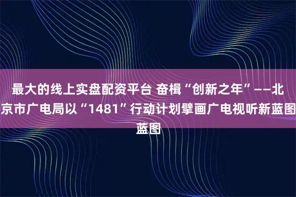 最大的线上实盘配资平台 奋楫“创新之年”——北京市广电局以“1481”行动计划擘画广电视听新蓝图