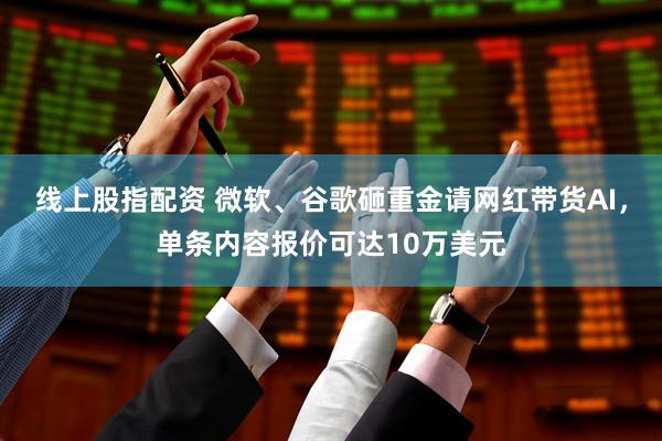 线上股指配资 微软、谷歌砸重金请网红带货AI，单条内容报价可达10万美元