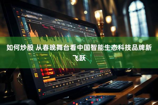 如何炒股 从春晚舞台看中国智能生态科技品牌新飞跃