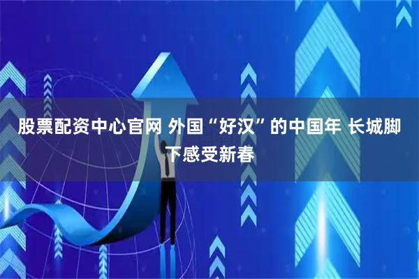 股票配资中心官网 外国“好汉”的中国年 长城脚下感受新春