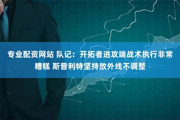 专业配资网站 队记：开拓者进攻端战术执行非常糟糕 斯普利特坚持放外线不调整