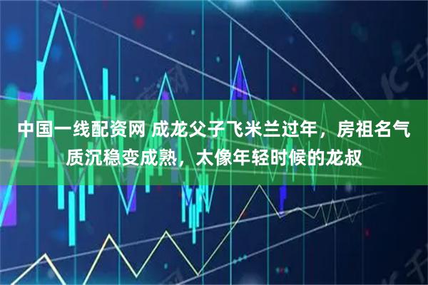 中国一线配资网 成龙父子飞米兰过年,房祖名气质沉稳变成熟,太像年轻时候的龙叔