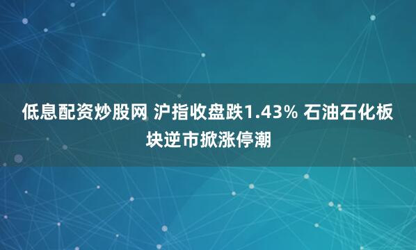 低息配资炒股网 沪指收盘跌1.43% 石油石化板块逆市掀涨停潮