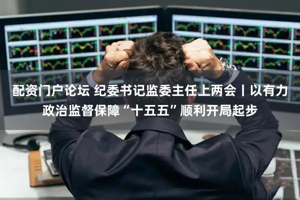 配资门户论坛 纪委书记监委主任上两会丨以有力政治监督保障“十五五”顺利开局起步