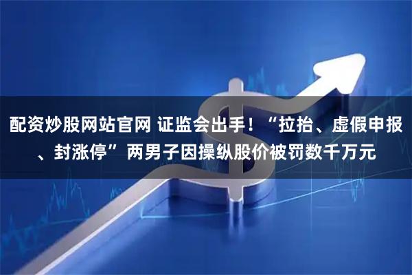 配资炒股网站官网 证监会出手！“拉抬、虚假申报、封涨停” 两男子因操纵股价被罚数千万元