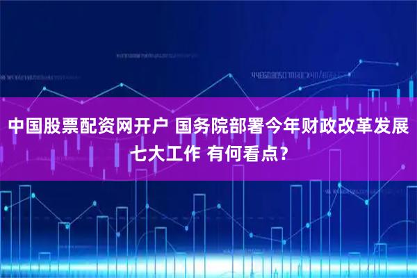 中国股票配资网开户 国务院部署今年财政改革发展七大工作 有何看点？