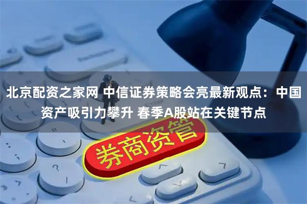 北京配资之家网 中信证券策略会亮最新观点：中国资产吸引力攀升 春季A股站在关键节点