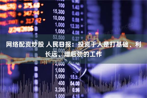 网络配资炒股 人民日报:投资于人是打基础、利长远、增后劲的工作