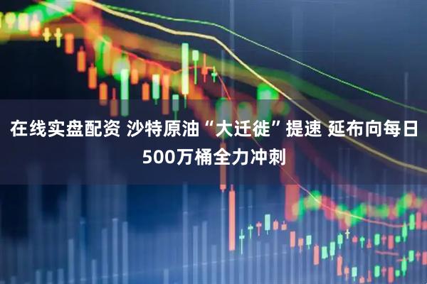 在线实盘配资 沙特原油“大迁徙”提速 延布向每日500万桶全力冲刺