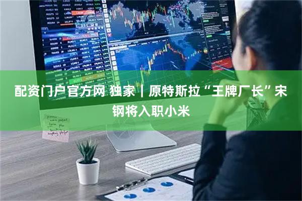 配资门户官方网 独家｜原特斯拉“王牌厂长”宋钢将入职小米