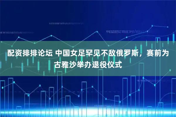 配资排排论坛 中国女足罕见不敌俄罗斯，赛前为古雅沙举办退役仪式