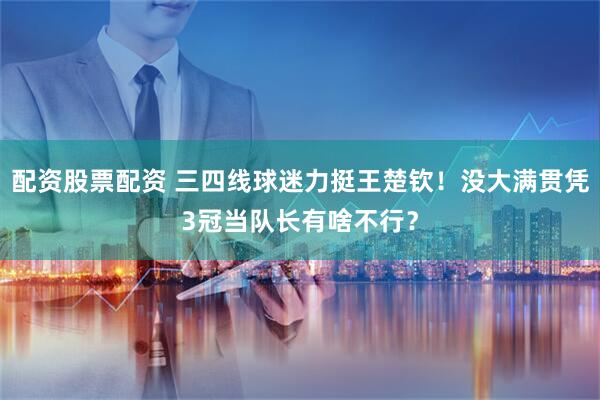 配资股票配资 三四线球迷力挺王楚钦！没大满贯凭3冠当队长有啥不行？