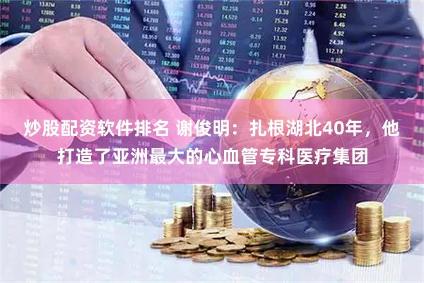 炒股配资软件排名 谢俊明：扎根湖北40年，他打造了亚洲最大的心血管专科医疗集团