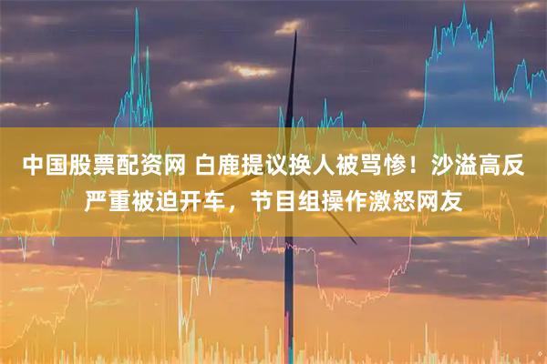 中国股票配资网 白鹿提议换人被骂惨！沙溢高反严重被迫开车，节目组操作激怒网友