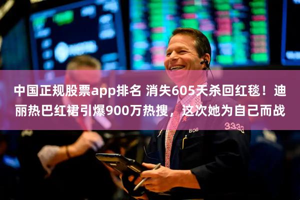 中国正规股票app排名 消失605天杀回红毯！迪丽热巴红裙引爆900万热搜，这次她为自己而战