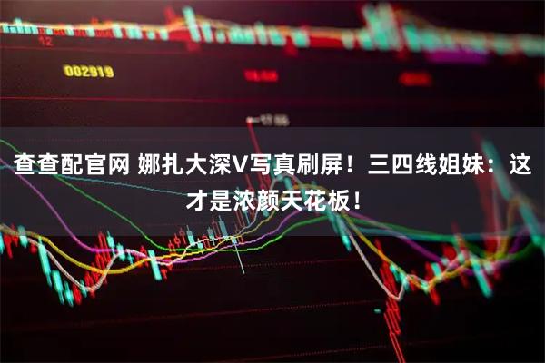 查查配官网 娜扎大深V写真刷屏！三四线姐妹：这才是浓颜天花板！