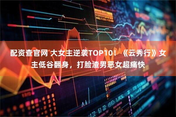 配资查官网 大女主逆袭TOP10！《云秀行》女主低谷翻身，打脸渣男恶女超痛快