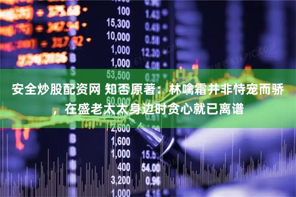 安全炒股配资网 知否原著：林噙霜并非恃宠而骄，在盛老太太身边时贪心就已离谱