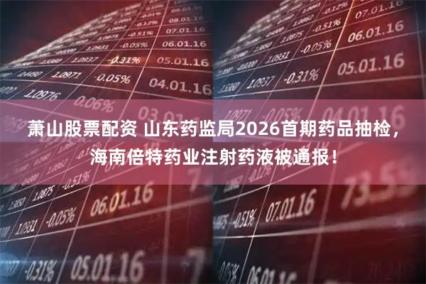萧山股票配资 山东药监局2026首期药品抽检，海南倍特药业注射药液被通报！