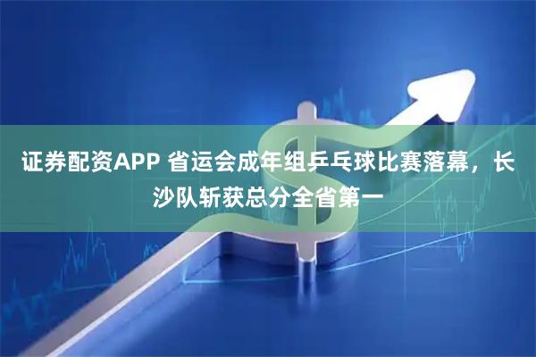 证券配资APP 省运会成年组乒乓球比赛落幕，长沙队斩获总分全省第一