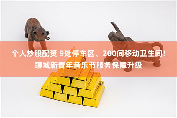 个人炒股配资 9处停车区、200间移动卫生间！聊城新青年音乐节服务保障升级